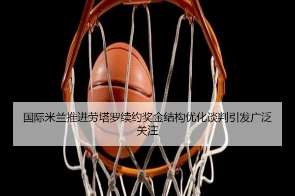 国际米兰推进劳塔罗续约奖金结构优化谈判引发广泛关注