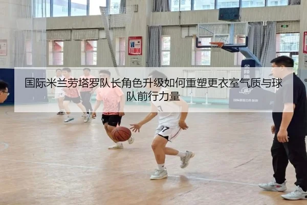 国际米兰劳塔罗队长角色升级如何重塑更衣室气质与球队前行力量