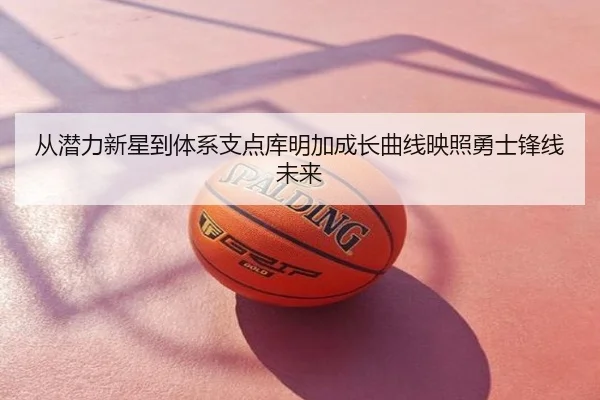 从潜力新星到体系支点库明加成长曲线映照勇士锋线未来