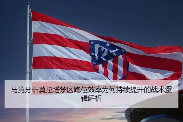 马竞分析莫拉塔禁区跑位效率为何持续提升的战术逻辑解析